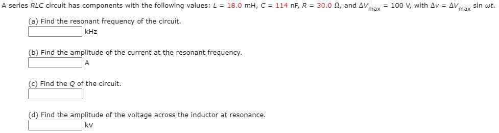 A series RLC circuit has components with the following values: L = 18.0 mH, C = 114 nF, R = 30.o n, and AV = 100 V, with Av = AV,
sin wt.
max
(a) Find the resonant frequency of the circuit.
kHz
(b) Find the amplitude of the current at the resonant frequency.
(c) Find the Q of the circuit.
(d) Find the amplitude of the voltage across the inductor at resonance.
kV
