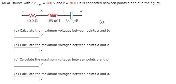 An AC source with AV
= 160 V and f = 70.0 Hz is connected between points a and d in the figure.
max
b
d
40.0 2
185 mH
65.0 µF
(a) Calculate the maximum voltages between points a and b.
v
(b) Calculate the maximum voltages between points b and c.
(c) Calculate the maximum voltages between points c and d.
(d) Calculate the maximum voltages between points b and d.
V
