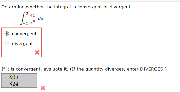 Determine whether the integral is convergent or divergent.
46
dx
O convergent
divergent
If it is convergent, evaluate it. (If the quantity diverges, enter DIVERGES.)
805
324
