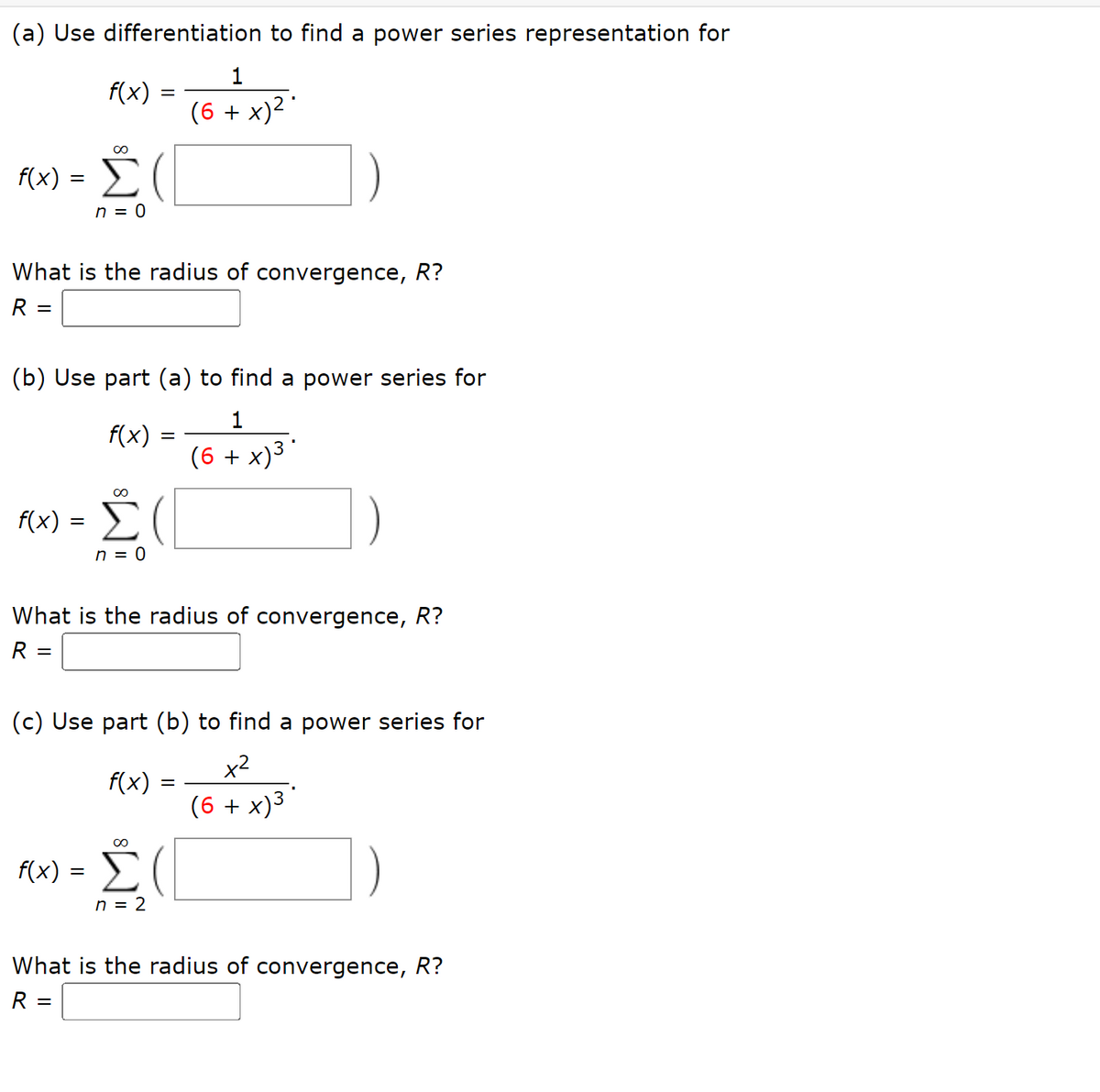 (a) Use differentiation to find a power series representation for
1
f(x)
(6 + x)² '
Č (
f(x)
%|
n = 0
What is the radius of convergence, R?
R
(b) Use part (a) to find a power series for
1
f(x)
(6 + x)3
00
f(x) = (
Σ
n = 0
What is the radius of convergence, R?
R =
(c) Use part (b) to find a power series for
x2
f(x)
(6 + x)3
f(x) =
n = 2
What is the radius of convergence, R?
R =

