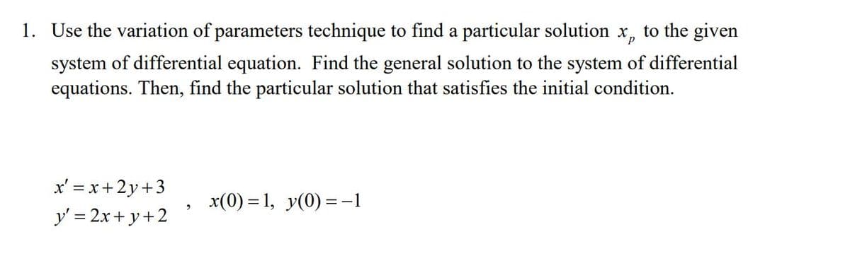 1. Use the variation of parameters technique to find a particular solution x, to the given
system of differential equation. Find the general solution to the system of differential
equations. Then, find the particular solution that satisfies the initial condition.
x' = x+2y+3
x(0) = 1, y(0) =-1
y' = 2x+ y+2
