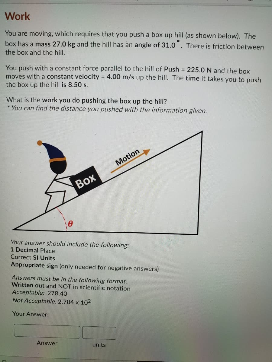 Work
You are moving, which requires that you push a box up hill (as shown below). The
box has a mass 27.0 kg and the hill has an angle of 31.0
There is friction between
the box and the hill.
You push with a constant force parallel to the hill of Push = 225.0 N and the box
moves with a constant velocity = 4.00 m/s up the hill. The time it takes you to push
the box up the hill is 8.50 s.
What is the work you do pushing the box up the hill?
* You can find the distance you pushed with the information given.
Motion
Воx
Your answer should include the following:
1 Decimal Place
Correct SI Units
Appropriate sign (only needed for negative answers)
Answers must be in the following format:
Written out and NOT in scientific notation
Acceptable: 278.40
Not Acceptable: 2.784 x 102
Your Answer:
Answer
units
