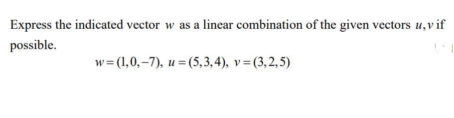 Express the indicated vector w as a linear combination of the given vectors u,v if
possible.
w = (1,0,–7), u = (5,3,4), v= (3,2,5)
%3D
