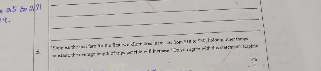 2015 to 071
19.
5.
'Suppose the taxi fare for the first two kilometres increases from $18 to $30, holding other things
constant, the average length of trips per ride will increase.' Do you agree with this statement? Explain.
em
***
--