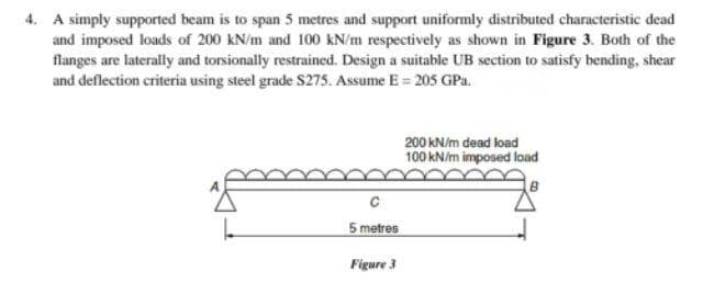 4. A simply supported beam is to span 5 metres and support uniformly distributed characteristic dead
and imposed loads of 200 kN/m and 100 kN/m respectively as shown in Figure 3. Both of the
flanges are laterally and torsionally restrained. Design a suitable UB section to satisfy bending, shear
and deflection criteria using steel grade $275. Assume E = 205 GPa.
200 kN/m dead load
100 kN/m imposed load
B
5 metres
Figure 3
