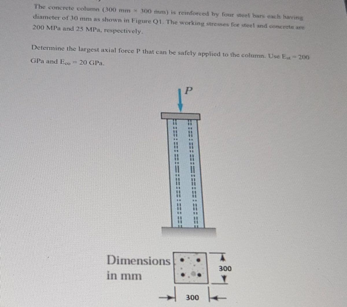 The concrete column (300 mm x 300 mm) is reinforced by four steel bars each having
diameter of 30 mm as shown in Figure Q1. The working stresses for steel and concrete are
200 MPa and 25 MPa, respectively.
Determine the largest axial force P that can be safely applied to the column. Use Est - 200
GPa and Eco = 20 GPa.
Dimensions
in mm
300
300