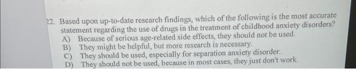 22. Based upon up-to-date research findings, which of the following is the most accurate
statement regarding the use of drugs in the treatment of childhood anxiety disorders?
A) Because of serious age-related side effects, they should not be used.
B) They might be helpful, but more research is necessary.
C) They should be used, especially for separation anxiety disorder.
D) They should not be used, because in most cases, they just don't work.
