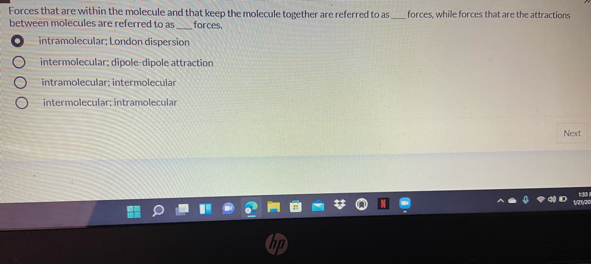 Forces that are within the molecule and that keep the molecule together are referred to as
between molecules are referred to as
forces, while forces that are the attractions
forces.
intramolecular; London dispersion
intermolecular; dipole-dipole attraction
intramolecular; intermolecular
intermolecular; intramolecular
Next
1:33 F
1/21/20
hp
O O O
