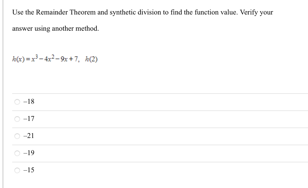Use the Remainder Theorem and synthetic division to find the function value. Verify your
answer using another method.
h(x)=x³– 4x2 – 9x+7, h(2)
-18
-17
-21
-19
-15
