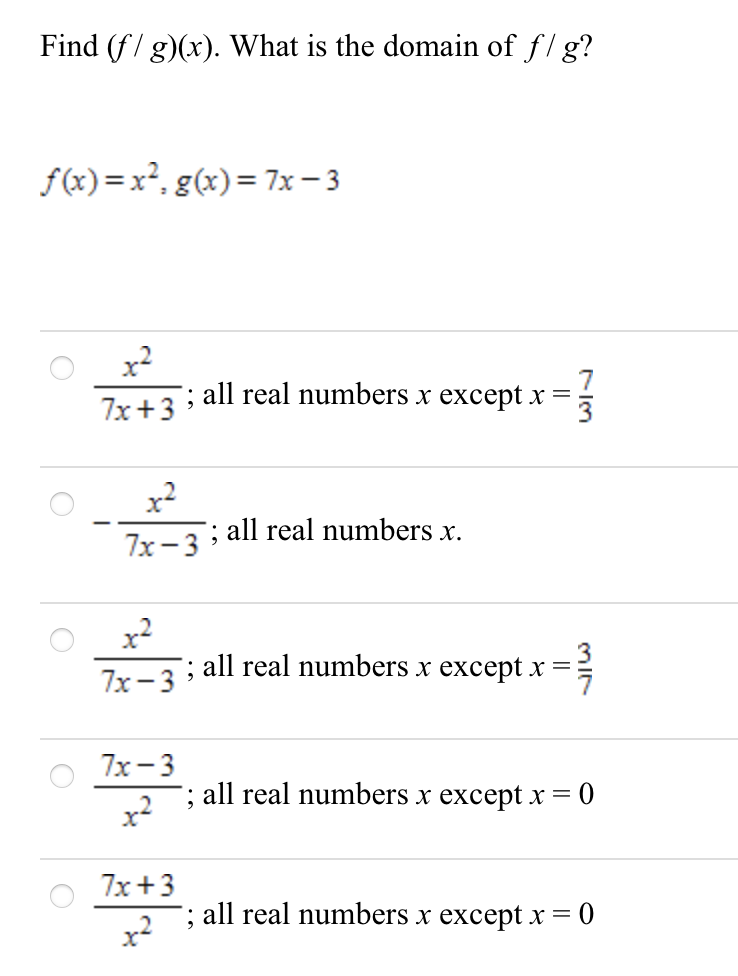 Find (f/ g)(x). What is the domain of f/ g?
f(x) =x², g(x)= 7x- 3
x?
all real numbers x except x =
7x+3
x²
7x-3 ; all real numbers x.
x2
: all real numbers x except x = }
3
7x-3
7х — 3
; all real numbers x except x = 0
7x+3
all real numbers x except X =
