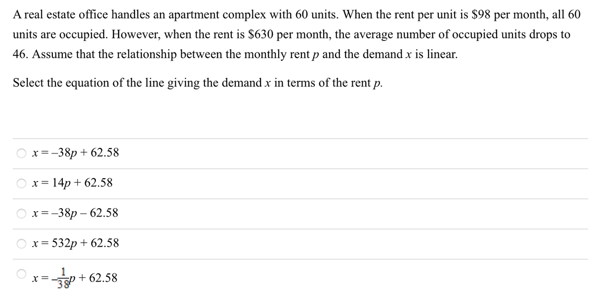 A real estate office handles an apartment complex with 60 units. When the rent per unit is $98 per month, all 60
units are occupied. However, when the rent is $630 per month, the average number of occupied units drops to
46. Assume that the relationship between the monthly rent p and the demand x is linear.
Select the equation of the line giving the demand x in terms of the rent p.
x =-38p + 62.58
X =
= 14p + 62.58
х%3 —38р — 62.58
x = 532p + 62.58
x = -
38
+ 62.58
