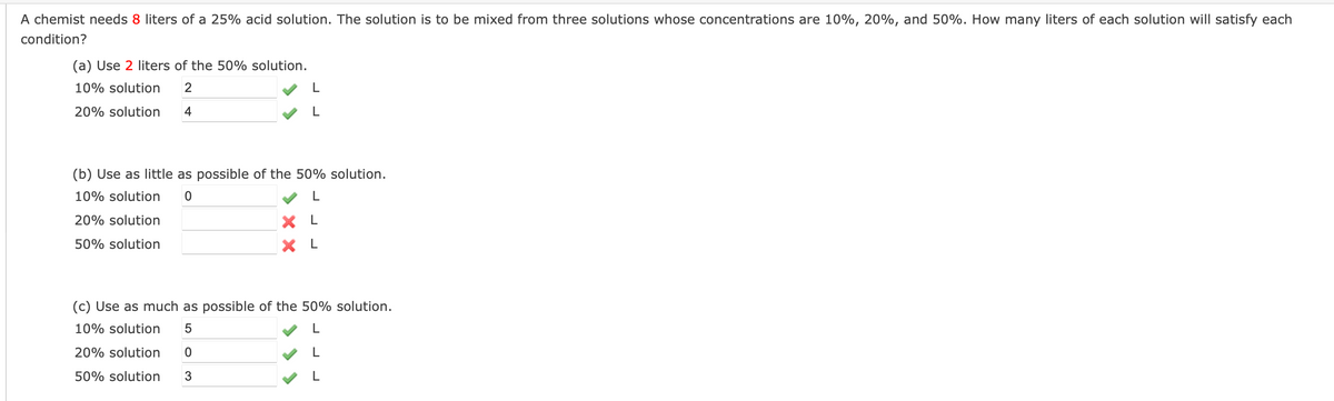 A chemist needs 8 liters of a 25% acid solution. The solution is to be mixed from three solutions whose concentrations are 10%, 20%, and 50%. How many liters of each solution will satisfy each
condition?
(a) Use 2 liters of the 50% solution.
10% solution
2
20% solution
4
(b) Use as little as possible of the 50% solution.
10% solution
20% solution
X L
50% solution
X L
(c) Use as much as possible of the 50% solution.
10% solution
20% solution
50% solution
