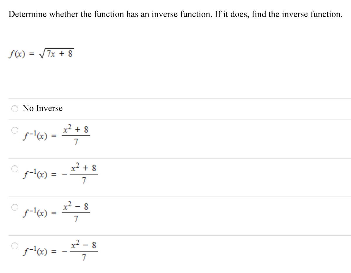 Determine whether the function has an inverse function. If it does, find the inverse function.
f(x) = V7x + 8
No Inverse
x² + 8
f-l(x) =
7
%3D
x? + 8
f-'x) =
x? - 8
f-lx) =
7
%3D
x² - 8
f-(x) =
7
