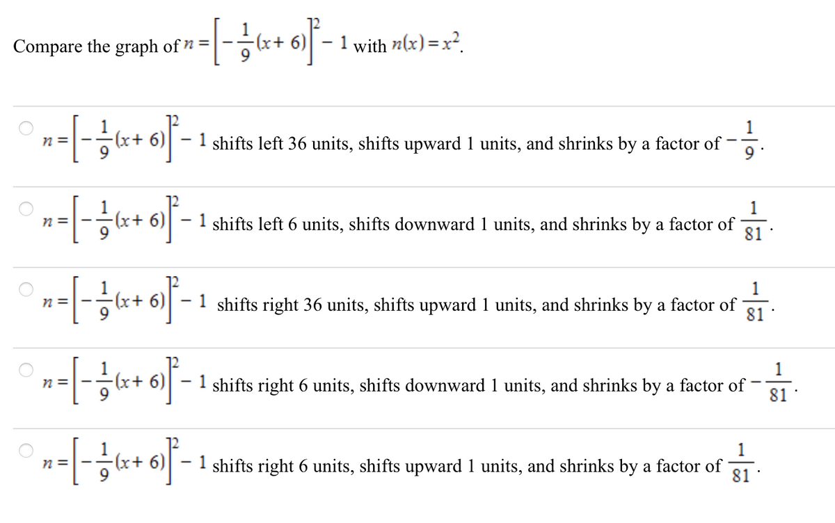 Compare the graph of n =
+x).
1 with n(x) =x².
1
n =
6) - 1 shifts left 36 units, shifts upward 1 units, and shrinks by a factor of
9
n =
1 shifts left 6 units, shifts downward 1 units, and shrinks by a factor of
81
x+ 6)| – 1 shifts right 36 units, shifts upward 1 units, and shrinks by a factor of
81
1
- 1 shifts right 6 units, shifts downward 1 units, and shrinks by a factor of
81
N =
1
(x+ 6)
1 shifts right 6 units, shifts upward 1 units, and shrinks by a factor of
N =
81
