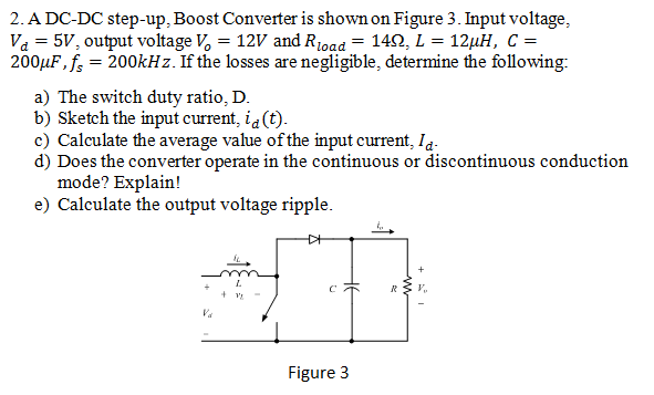 2. A DC-DC step-up, Boost Converter is shown on Figure 3. Input voltage,
Va = 5V, output voltage V, = 12V and R1oad = 142, L = 12µH, C =
200µF, f; = 200kHz. If the losses are negligible, determine the following:
a) The switch duty ratio, D.
b) Sketch the input current, ia (t).
c) Calculate the average value of the input current, Ia.
d) Does the converter operate in the continuous or discontinuous conduction
mode? Explain!
e) Calculate the output voltage ripple.
R
+ V
Va
Figure 3
