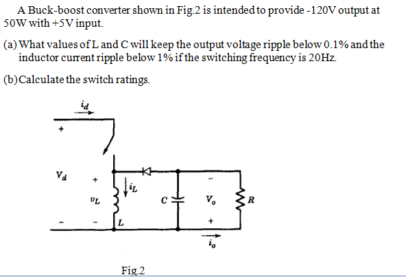 A Buck-boost converter shown in Fig. 2 is intended to provide -120V output at
50W with +5V input.
(a) What values of L and C will keep the output voltage ripple below 0.1% and the
inductor current ripple below 1% if the switching frequency is 20HZ.
(b)Calculate the switch ratings.
Va
UL
V.
Fig.2
