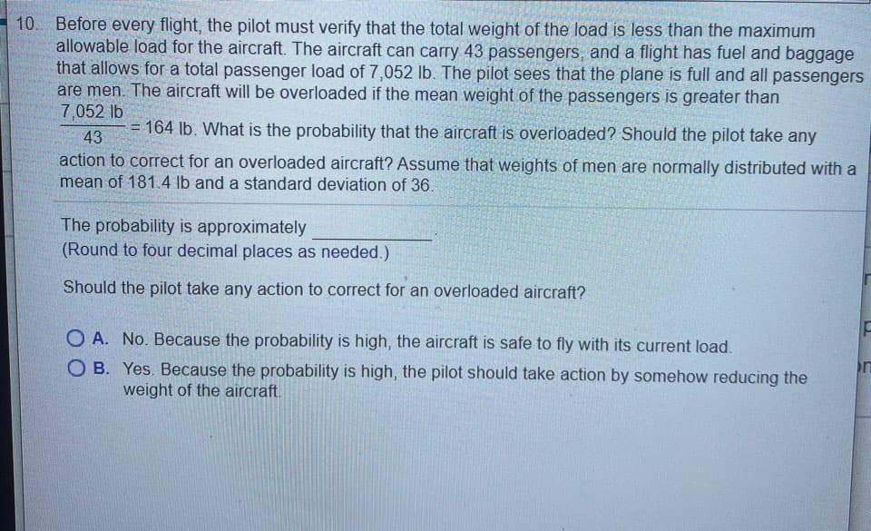 Before every flight, the pilot must verify that the total weight of the load is less than the maximum
allowable load for the aircraft. The aircraft can carry 43 passengers, and a flight has fuel and baggage
that allows for a total passenger load of 7,052 lb. The pilot sees that the plane is full and all passenge.
are men. The aircraft will be overloaded if the mean weight of the passengers is greater than
7,052 lb
= 164 lb. What is the probability that the aircraft is overloaded? Should the pilot take any
43
action to correct for an overloaded aircraft? Assume that weights of men are normally distributed with a
mean of 181. 4 lb and a standard deviation of 36.
The probability is approximately
(Round to four decimal places as needed.)
Should the pilot take any action to correct for an overloaded aircraft?
O A. No. Because the probability is high, the aircraft is safe to fly with its current load.
