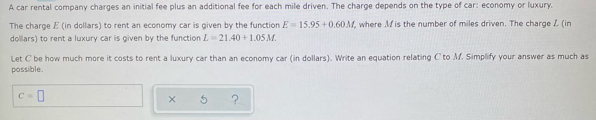 A car rental company charges an initial fee plus an additional fee for each mile driven. The charge depends on the type of car: economy or luxury.
The charge E (in dollars) to rent an economy car is given by the function E = 15.95 +0.60 M, where M is the number of miles driven. The charge L (in
dollars) to rent a luxury car is given by the function L =21.40+1.05 M.
Let C be how much more it costs to rent a luxury car than an economy car (in dollars). Write an equation relating C to M. Simplify your answer as much as
possible.
C = ]
