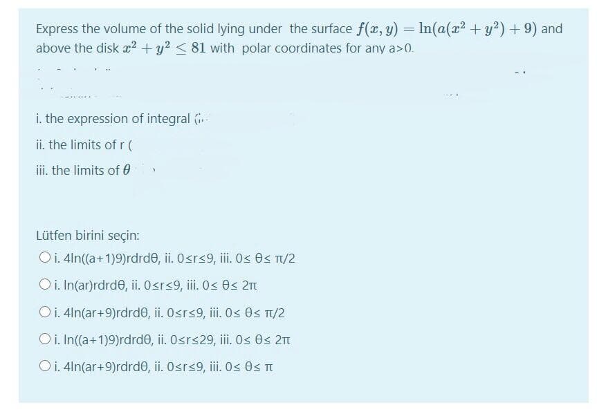 Express the volume of the solid lying under the surface f(x, y) = In(a(x2 +y?) + 9) and
above the disk x2 +y? < 81 with polar coordinates for any a>0.
i. the expression of integral .
ii. the limits of r (
ii. the limits of 0
Lütfen birini seçin:
Oi. 4ln((a+1)9)rdrde, ii. Osrs9, ii. Os 0s T1/2
O i. In(ar)rdrd0, ii. Osr<9, iii. O< 0< 2n
Oi. 4ln(ar+9)rdrde, ii. Osr<9, ii. < 0< Tt/2
O i. In(a+1)9)rdrde, ii. Osrs29, i.0s 0s 2n
Oi. 4ln(ar+9)rdrde, ii. Osrs9, iii. 0s 0< T
