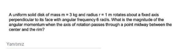 A uniform solid disk of mass m = 3 kg and radius r= 1 m rotates about a fixed axis
perpendicular to its face with angular frequency 6 rad/s. What is the magnitude of the
angular momentum when the axis of rotation passes througha point midway between the
center and the rim?
Yanıtınız
