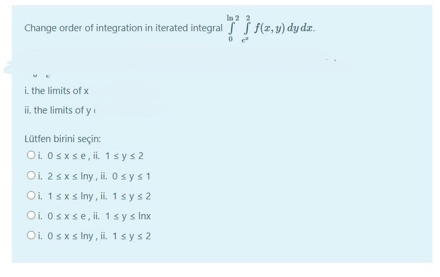 In 2 2
Change order of integration in iterated integral f S f(x, y) dy d.
i. the limits of x
ii. the limits of y
Lütfen birini seçin:
Oi. 0 sx se, ii. 1s ys 2
Oi. 2 sxs Iny , ii. 0 sy s 1
Oi. 1sxs Iny, i. 1s ys 2
Oi. 0 sx se, ii. 1< y s Inx
Oi. 0sxs Iny , ii. 1sys 2
