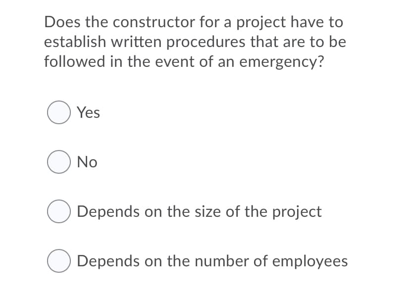 Does the constructor for a project have to
establish written procedures that are to be
followed in the event of an emergency?
O Yes
O No
Depends on the size of the project
Depends on the number of employees
