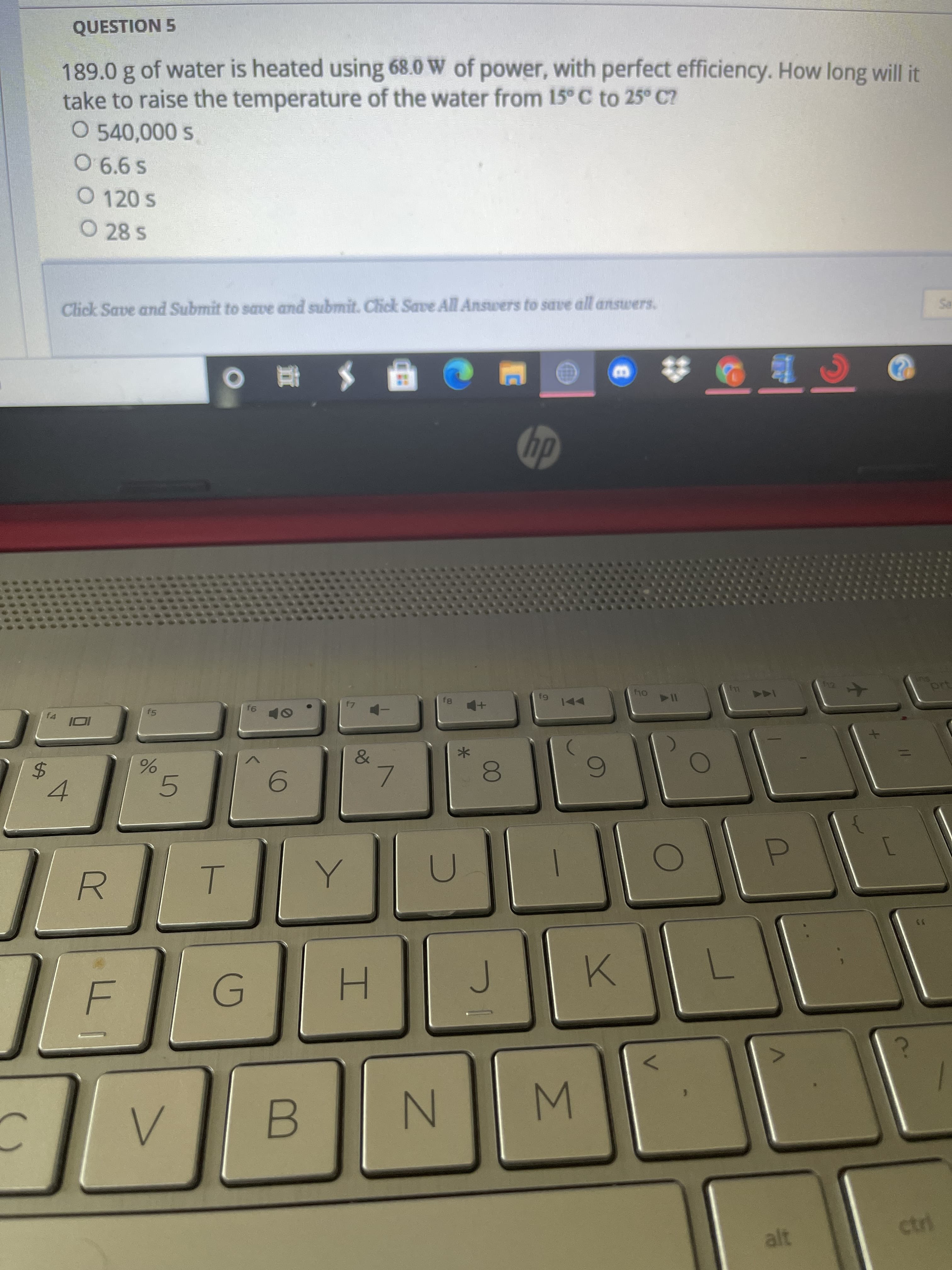 QUESTION 5
189.0 g of water is heated using 68.0 W of power, with perfect efficiency. How long will it
take to raise the temperature of the water from 15° C to 25° C?
O 540,000 s.
O 6.6 s
O 120 s
O 28 S
