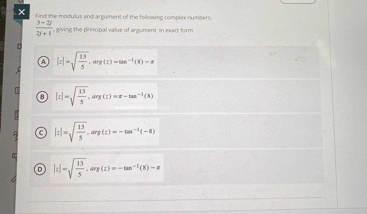 Find the modulus and argument of the following complex numbers.
3- 2j
2i41 gIving the principal value of argument in exact form
2j+1
|:|=/5
13
A
, arg (z) =tan-(8) - n
13
|z| =
arg (z) =n- tan-(8)
В
-
13
arg (z) = - tan-!(-8)
%3D
13
D Iz=
arg (z) = - tan-(8) - A
|
