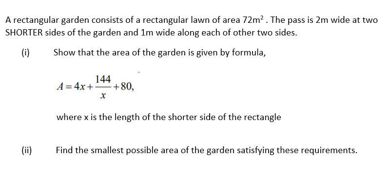 A rectangular garden consists of a rectangular lawn of area 72m? . The pass is 2m wide at two
SHORTER sides of the garden and 1m wide along each of other two sides.
(i)
Show that the area of the garden is given by formula,
144
A = 4x+"+80,
х
where x is the length of the shorter side of the rectangle
(ii)
Find the smallest possible area of the garden satisfying these requirements.
