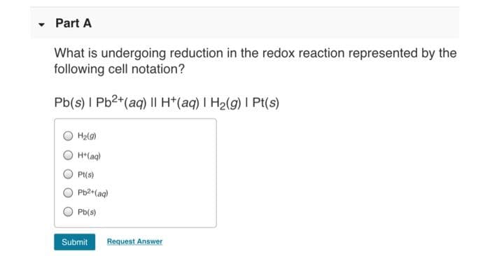 Part A
What is undergoing reduction in the redox reaction represented by the
following cell notation?
Pb(s) I Pb2+(aq) || H*(aq) I H2(g) I Pt(s)
H2(g)
H*(aq)
Pt(s)
Pb2 (ag)
Pb(s)
Submit
Request Answer
