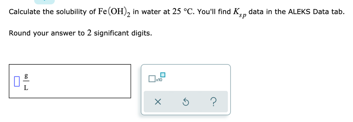 Calculate the solubility of Fe(OH), in water at 25 °C. You'll find K.n data in the ALEKS Data tab.
2
sp
Round your answer to 2 significant digits.
g
|x10
L
?
