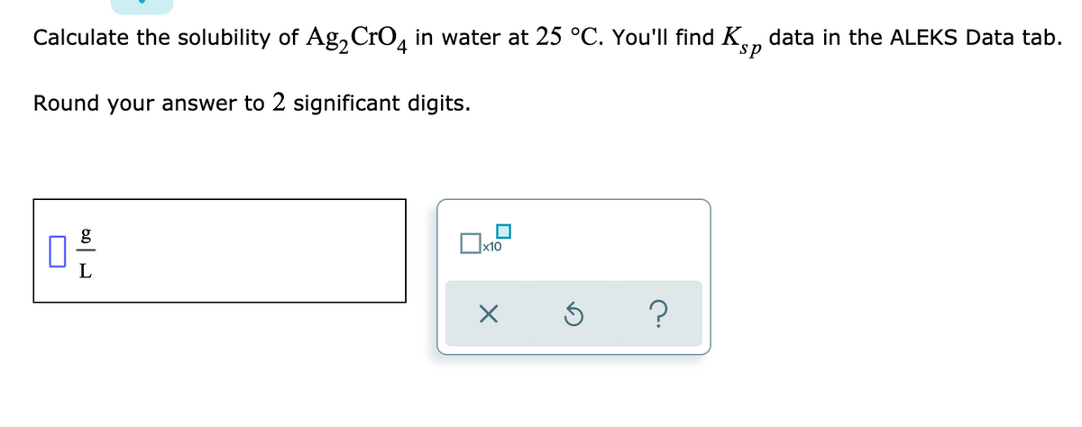 Calculate the solubility of Ag, CrO, in water at 25 °C. You'll find K, data in the ALEKS Data tab.
sp
Round your answer to 2 significant digits.
g
x10
?

