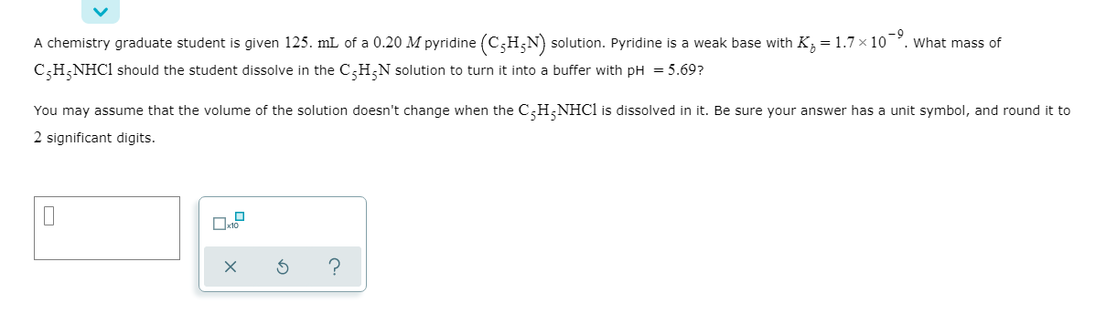 -9
What mas of
A chemistry graduate student is given 125. mL of a 0.20 M pyridine (C,H;N) solution. Pyridine is a weak base with K, = 1.7 × 10
C;H;NHC1 should the student dissolve in the C,H;N solution to turn it into a buffer with pH = 5.69?
You may assume that the volume of the solution doesn't change when the C,H;NHC1 is dissolved in it. Be sure your answer has a unit symbol, and round it to
2 significant digits.
