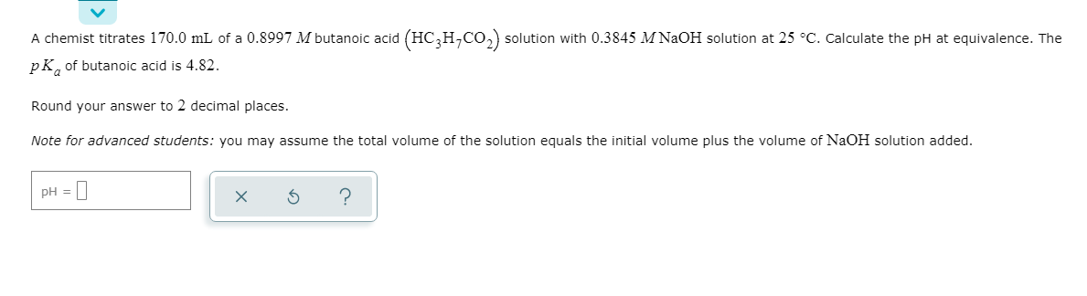 A chemist titrates 170.0 mL of a 0.8997 M butanoic acid (HC,H,CO,) solution with 0.3845 M NAOH solution at 25 °C. Calculate the pH at equivalence. The
pK, of butanoic acid is 4.82.
Round your answer to 2 decimal places.
Note for advanced students: you may assume the total volume of the solution equals the initial volume plus the volume of NAOH solution added.
|--0
pH =
