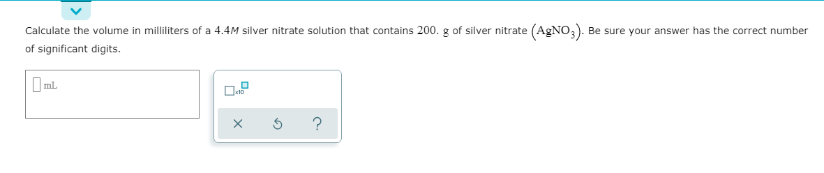 Calculate the volume in milliliters of a 4.4M silver nitrate solution that contains 200. g of silver nitrate (AGNO,). Be sure your answer has the correct number
of significant digits.
I mL
