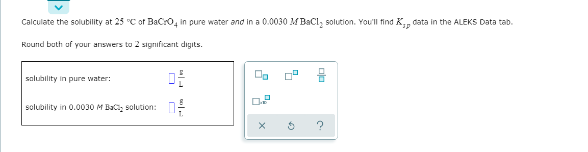 Calculate the solubility at 25 °C of BaCro, in pure water and in a 0.0030 MBaCl, solution. You'll find K., data in the ALEKS Data tab.
Round both of your answers to 2 significant digits.
solubility in pure water:
П
solubility in 0.0030 M BaCl, solution:

