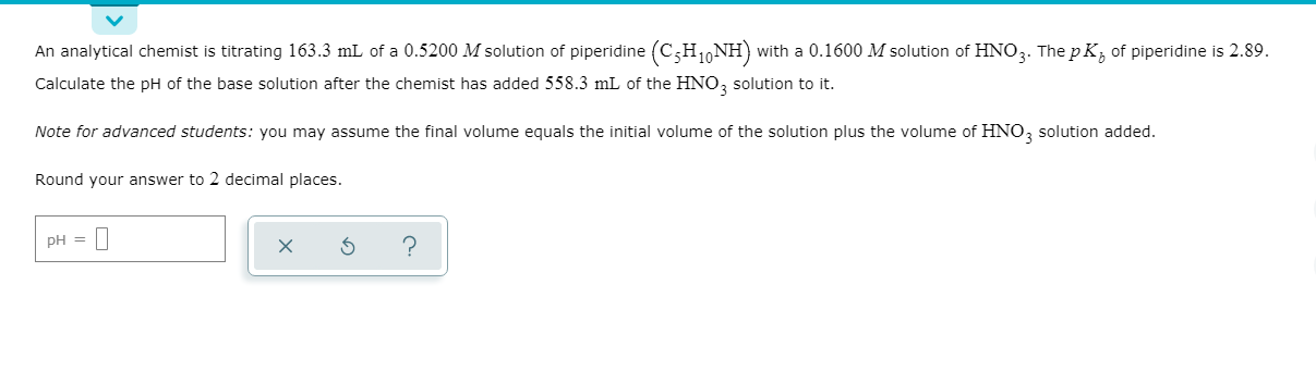 An analytical chemist is titrating 163.3 mL of a 0.5200 M solution of piperidine (C;H1,NH) with a 0.1600 M solution of HNO3. The p K, of piperidine is 2.89.
Calculate the pH of the base solution after the chemist has added 558.3 mL of the HNO, solution to it.
Note for advanced students: you may assume the final volume equals the initial volume of the solution plus the volume of HNO, solution added.
Round your answer to 2 decimal places.
pH =
