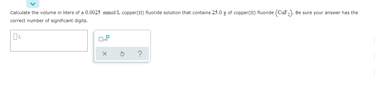 Calculate the volume in liters of a 0.0025 mmol/L copper(II) fluoride solution that contains 25.0 g of copper(II) fluoride (CuF,). Be sure your answer has the
correct number of significant digits.
