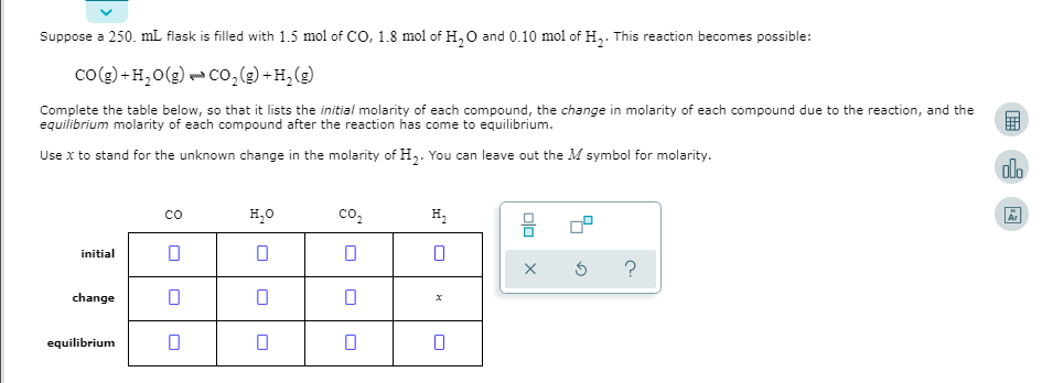 Suppose a 250. mL flask is filled with 1.5 mol of CO, 1.8 mol of H,0 and 0.10 mol of H,. This reaction becomes possible:
co(g) + H,0(g) - Co,() +H,(g)
Complete the table below, so that it lists the initial molarity of each compound, the change in molarity of each compound due to the reaction, and the
equilibrium molarity of each compound after the reaction has come to equilibrium.
Use x to stand for the unknown change in the molarity of H,. You can leave out the M symbol for molarity.
co
H20
co,
H,
initial
change
equilibrium
olo x
