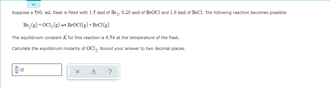 Suppose a 500. mL flask is filled with 1.5 mol of Br,, 0.20 mol of BrOCl and 1.9 mol of BrCl. The following reaction becomes possible:
Br,(g) +OCl, (2).
- BROC1 (g) +BrC1(g)
The equilibrium constant K for this reaction is 6.54 at the temperature of the flask.
Calculate the equilibrium molarity of OCl,. Round your answer to two decimal places.
|I"
