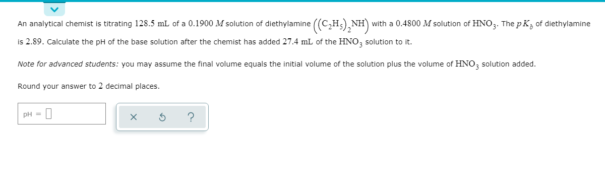 С,Н.
An analytical chemist is titrating 128.5 mL of a 0.1900 M solution of diethylamine ((C,H;), NH)
is 2.89. Calculate the pH of the base solution after the chemist has added 27.4 mL of the HNO, solution to it.
with a 0.4800 M solution of HNO3. The p K, of diethylamine
Note for advanced students: you may assume the final volume equals the initial volume of the solution plus the volume of HNO, solution added.
Round your answer to 2 decimal places.
pH =

