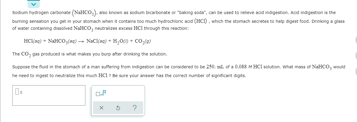 Sodium hydrogen carbonate (NaHCO,), also known as sodium bicarbonate or "baking soda", can be used to relieve acid indigestion. Acid indigestion is the
burning sensation you get in your stomach when it contains too much hydrochloric acid (HCl) , which the stomach secretes to help digest food. Drinking a glass
of water containing dissolved NaHCO, neutralizes excess HCl through this reaction:
HCl(aq) + NaHCO3(aq) → NaCl(aq) + H2O(1) + Co,(g)
The CO, gas produced is what makes you burp after drinking the solution.
Suppose the fluid in the stomach of a man suffering from indigestion can be considered to be 250. mL of a 0.088 M HCl solution. What mass of NaHCO, would
he need to ingest to neutralize this much HCl ? Be sure your answer has the correct number of significant digits.
