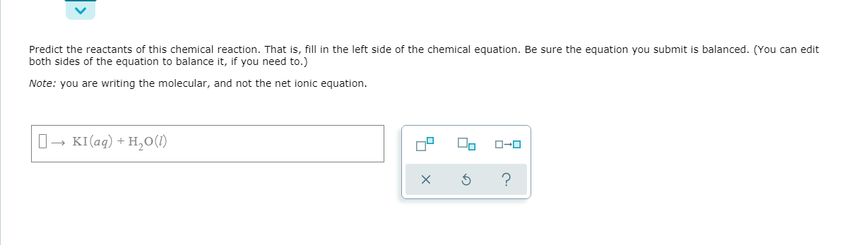 Predict the reactants of this chemical reaction. That is, fill in the left side of the chemical equation. Be sure the equation you submit is balanced. (You can edit
both sides of the equation to balance it, if you need to.)
Note: you are writing the molecular, and not the net ionic equation.
KI (aq) + H,O(1)
O-0
