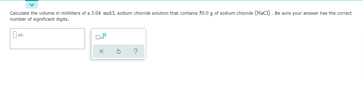 Calculate the volume in milliliters of a 3.04 mol/L sodium chloride solution that contains 50.0 g of sodium chloride (NaCl) . Be sure your answer has the correct
number of significant digits.
