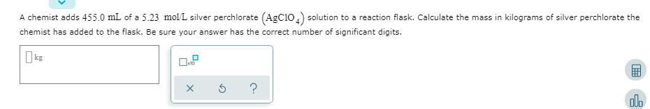A chemist adds 455.0 mL of a 5.23 mol L silver perchlorate (AgC10,) solution to a reaction flask. Calculate the mass in kilograms of silver perchlorate the
chemist has added to the flask. Be sure your answer has the correct number of significant digits.
olo
