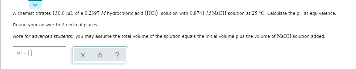 A chemist titrates 130.0 mL of a 0.2397 M hydrochloric acid (HCl) solution with 0.8741 M NaOH solution at 25 °C. Calculate the pH at equivalence.
Round your answer to 2 decimal places.
Note for advanced students: you may assume the total volume of the solution equals the initial volume plus the volume of NaOH solution added.
PH = |
