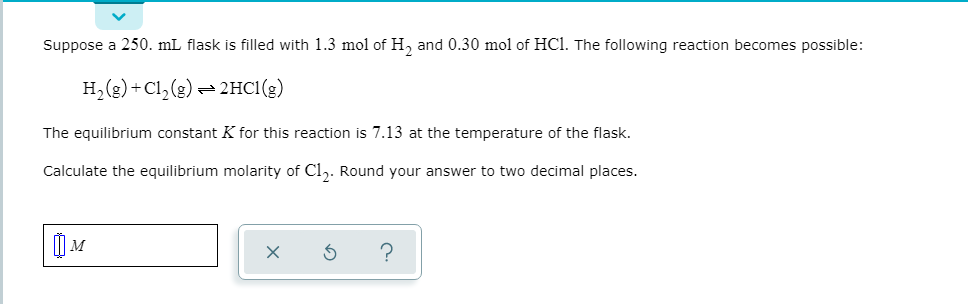 Suppose a 250. mL flask is filled with 1.3 mol of H, and 0.30 mol of HC. The following reaction becomes possible:
H, (g) + Cl, (g) = 2HC1(g)
The equilibrium constant K for this reaction is 7.13 at the temperature of the flask.
Calculate the equilibrium molarity of Cl,. Round your answer to two decimal places.
