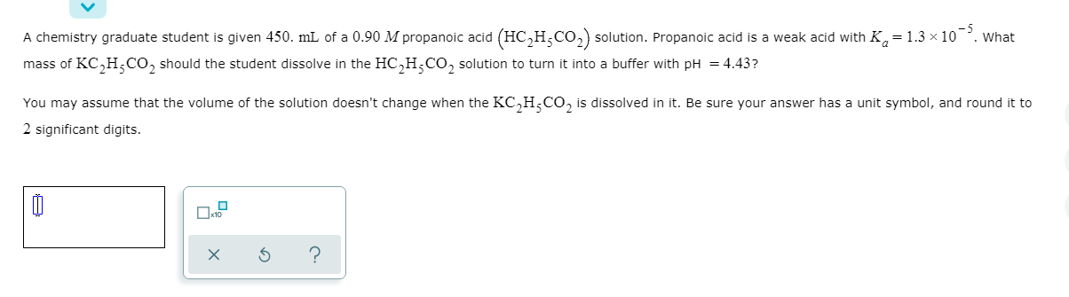 A chemistry graduate student is given 450. mL of a 0.90 M propanoic acid (HC,H,Co, solution. Propanoic acid is a weak acid with K, = 1.3 × 10.
. What
mass of KC,H,CO, should the student dissolve in the HC,H,CO, solution to turn it into a buffer with pH = 4.43?
You may assume that the volume of the solution doesn't change when the KC,H,CO, is dissolved in it. Be sure your answer has a unit symbol, and round it to
2 significant digits.
