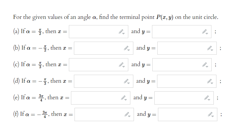 For the given values of an angle a, find the terminal point P(x, y) on the unit circle.
(a) If a = 1, then a =
and y =
(b) If a = - , then x =
(c) If a = 3, then a =
(d) If a = - , then x =
(e) If a = 3, then a =
(f) If a = - 3, then x =
and y =
and y =
and y =
and y=
and
y =
;
;
;