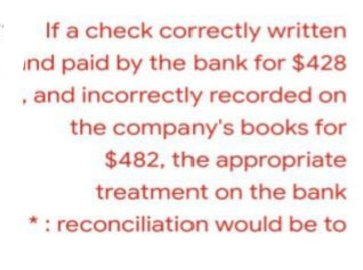If a check correctly written
ind paid by the bank for $428
, and incorrectly recorded on
the company's books for
$482, the appropriate
treatment on the bank
*: reconciliation would be to
